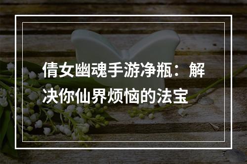 倩女幽魂手游净瓶：解决你仙界烦恼的法宝