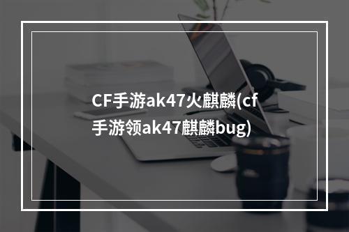 CF手游ak47火麒麟(cf手游领ak47麒麟bug)