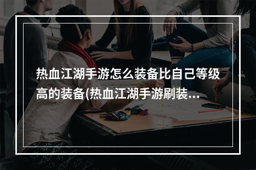 热血江湖手游怎么装备比自己等级高的装备(热血江湖手游刷装备)