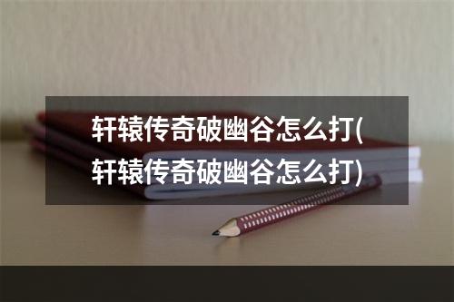 轩辕传奇破幽谷怎么打(轩辕传奇破幽谷怎么打)