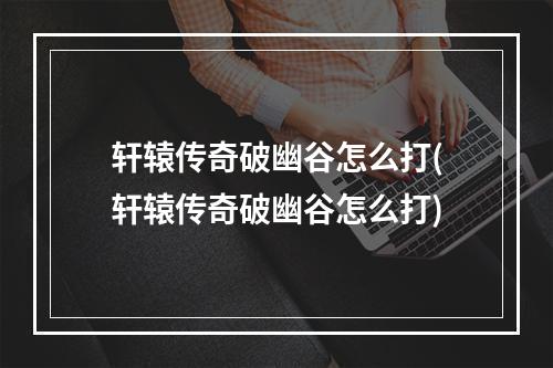 轩辕传奇破幽谷怎么打(轩辕传奇破幽谷怎么打)