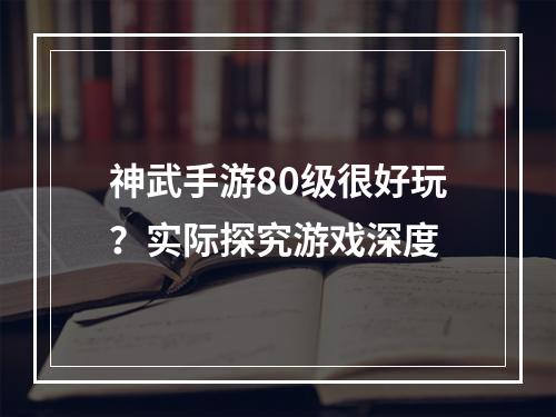 神武手游80级很好玩？实际探究游戏深度