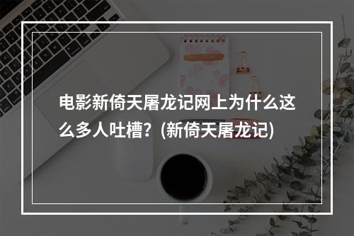 电影新倚天屠龙记网上为什么这么多人吐槽？(新倚天屠龙记)