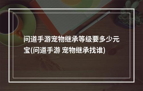 问道手游宠物继承等级要多少元宝(问道手游 宠物继承找谁)