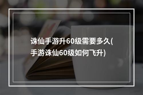 诛仙手游升60级需要多久(手游诛仙60级如何飞升)