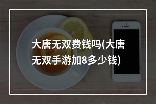 大唐无双费钱吗(大唐无双手游加8多少钱)