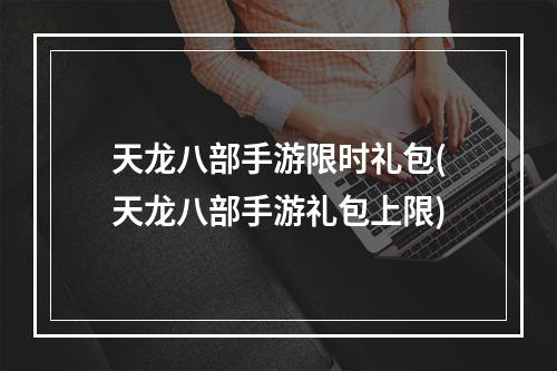 天龙八部手游限时礼包(天龙八部手游礼包上限)