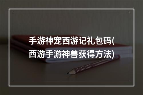 手游神宠西游记礼包码(西游手游神兽获得方法)