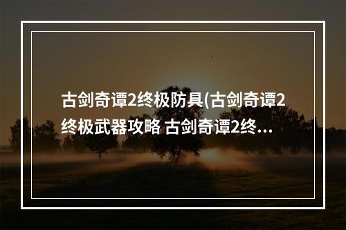 古剑奇谭2终极防具(古剑奇谭2终极武器攻略 古剑奇谭2终极武器怎么获得)