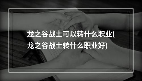 龙之谷战士可以转什么职业(龙之谷战士转什么职业好)