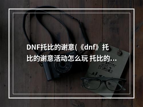 DNF托比的谢意(《dnf》托比的谢意活动怎么玩 托比的谢意活动玩法介绍  )