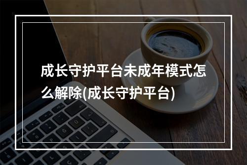 成长守护平台未成年模式怎么解除(成长守护平台)