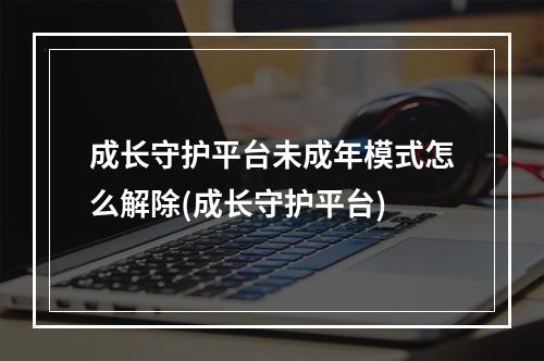 成长守护平台未成年模式怎么解除(成长守护平台)