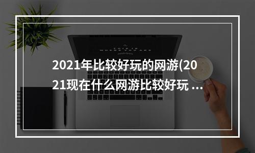 2021年比较好玩的网游(2021现在什么网游比较好玩 适合长期玩的网游排行榜前十)