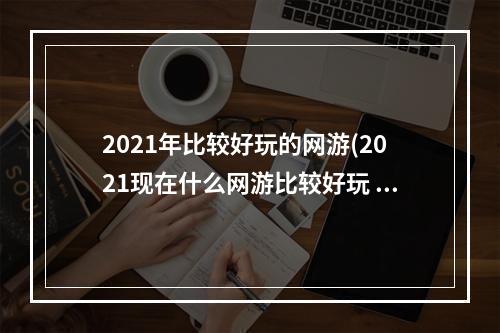 2021年比较好玩的网游(2021现在什么网游比较好玩 适合长期玩的网游排行榜前十)