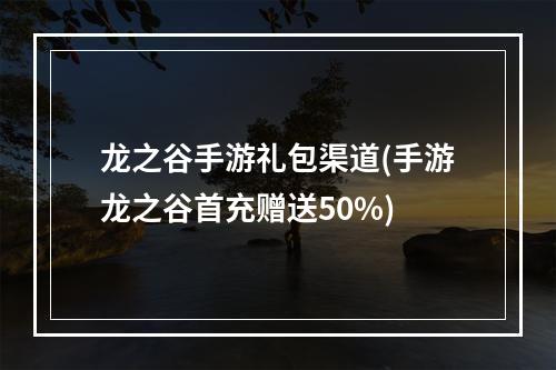 龙之谷手游礼包渠道(手游龙之谷首充赠送50%)