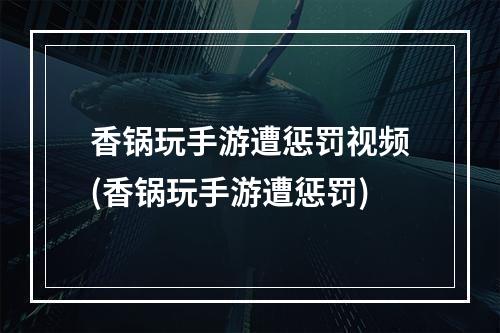 香锅玩手游遭惩罚视频(香锅玩手游遭惩罚)