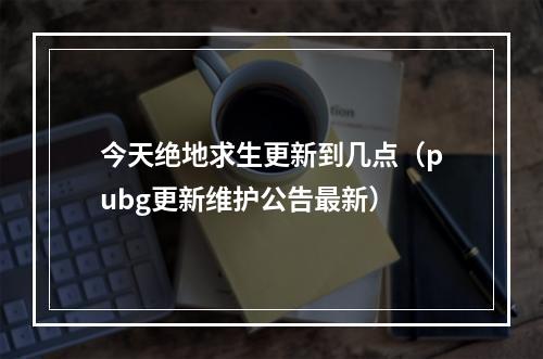 今天绝地求生更新到几点（pubg更新维护公告最新）