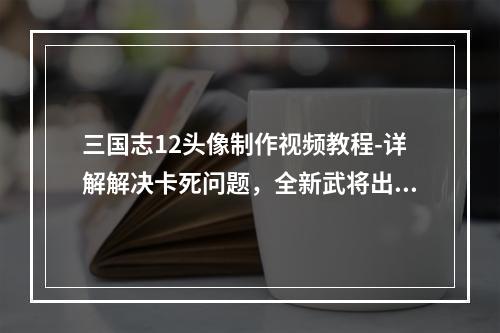 三国志12头像制作视频教程-详解解决卡死问题，全新武将出炉！