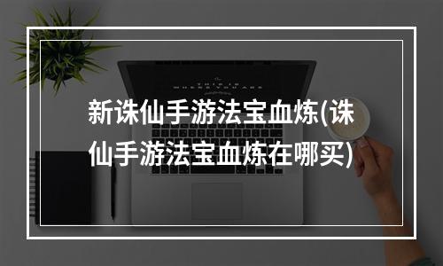 新诛仙手游法宝血炼(诛仙手游法宝血炼在哪买)