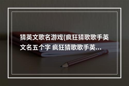 猜英文歌名游戏(疯狂猜歌歌手英文名五个字 疯狂猜歌歌手英文名5个字母)