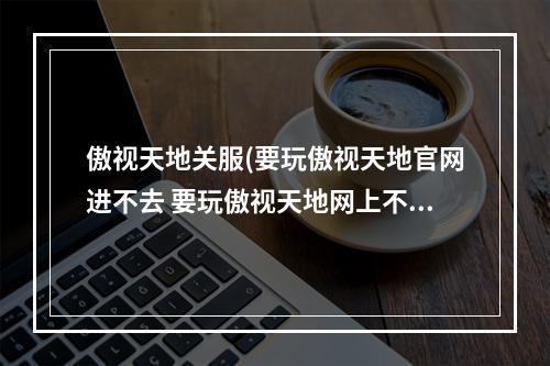 傲视天地关服(要玩傲视天地官网进不去 要玩傲视天地网上不去解决)