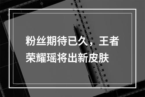 粉丝期待已久，王者荣耀瑶将出新皮肤