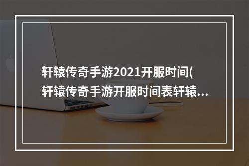 轩辕传奇手游2021开服时间(轩辕传奇手游开服时间表轩辕传奇手游新区开服时间开)