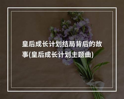 皇后成长计划结局背后的故事(皇后成长计划主题曲)