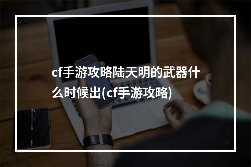 cf手游攻略陆天明的武器什么时候出(cf手游攻略)