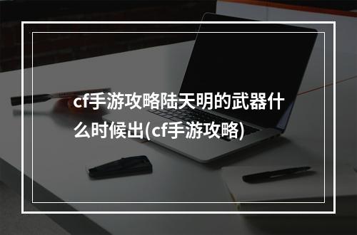 cf手游攻略陆天明的武器什么时候出(cf手游攻略)