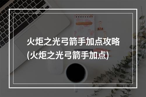 火炬之光弓箭手加点攻略(火炬之光弓箭手加点)