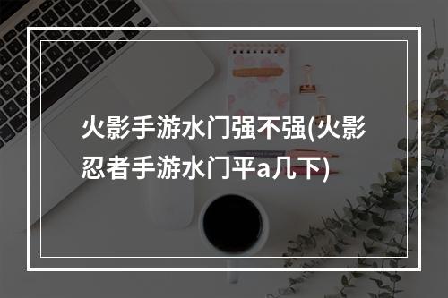 火影手游水门强不强(火影忍者手游水门平a几下)