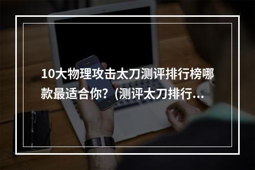 10大物理攻击太刀测评排行榜哪款最适合你？(测评太刀排行)