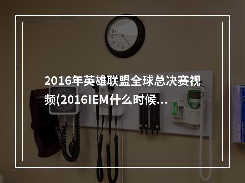 2016年英雄联盟全球总决赛视频(2016IEM什么时候开始 lol英雄联盟2016IEM总决赛赛程一览)