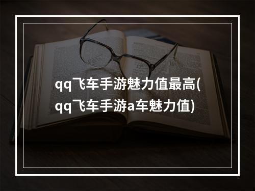 qq飞车手游魅力值最高(qq飞车手游a车魅力值)