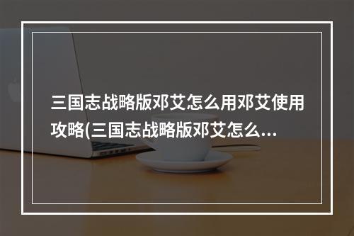 三国志战略版邓艾怎么用邓艾使用攻略(三国志战略版邓艾怎么样 魏国五星武将邓艾使用攻略)