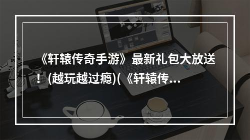 《轩辕传奇手游》最新礼包大放送！(越玩越过瘾)(《轩辕传奇手游》限时领取免费礼包！(抢先领取尊享福利))