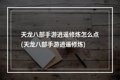 天龙八部手游逍遥修炼怎么点(天龙八部手游逍遥修炼)