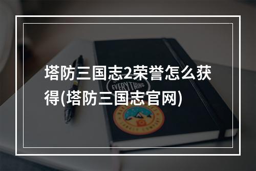 塔防三国志2荣誉怎么获得(塔防三国志官网)