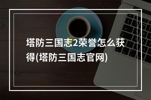 塔防三国志2荣誉怎么获得(塔防三国志官网)