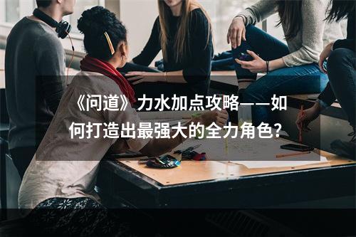 《问道》力水加点攻略——如何打造出最强大的全力角色？