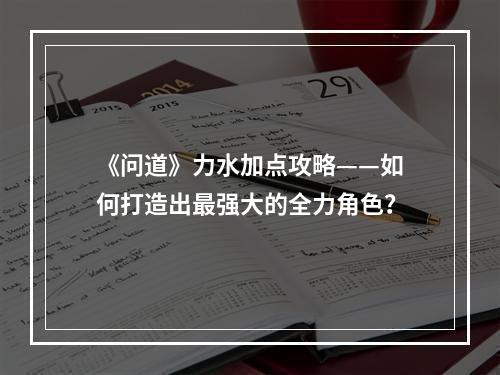 《问道》力水加点攻略——如何打造出最强大的全力角色？