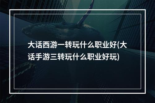 大话西游一转玩什么职业好(大话手游三转玩什么职业好玩)