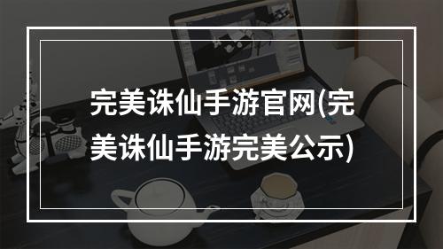 完美诛仙手游官网(完美诛仙手游完美公示)