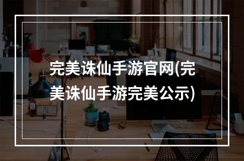 完美诛仙手游官网(完美诛仙手游完美公示)