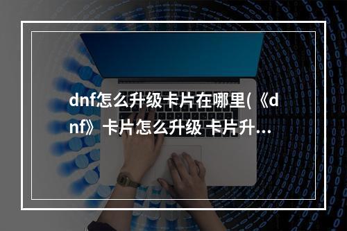 dnf怎么升级卡片在哪里(《dnf》卡片怎么升级 卡片升级位置一览  )