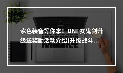 紫色装备等你拿！DNF女鬼剑升级送奖励活动介绍(升级战斗力UP！女鬼剑送你50级升级奖励)