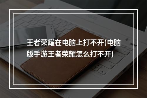 王者荣耀在电脑上打不开(电脑版手游王者荣耀怎么打不开)