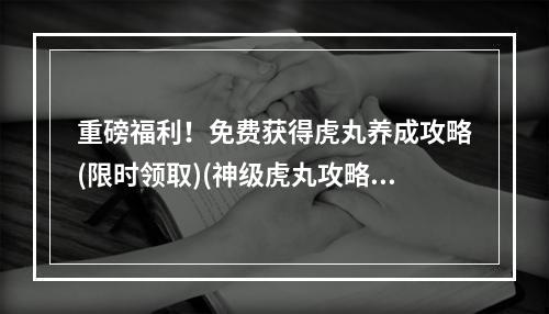 重磅福利！免费获得虎丸养成攻略(限时领取)(神级虎丸攻略大揭秘！高手分享打造最强战斗力方法)